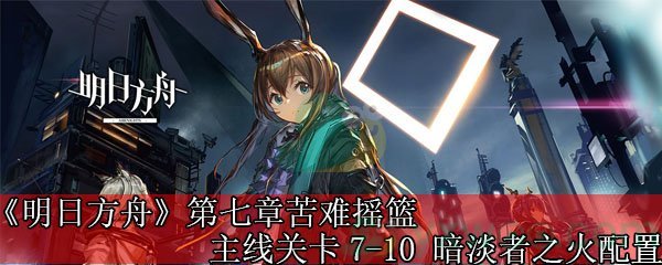 《明日方舟》第七章苦难摇篮主线关卡7-10 暗淡者之火配置