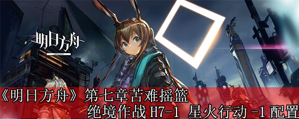 《明日方舟》第七章苦难摇篮绝境作战H7-1 星火行动-1配置