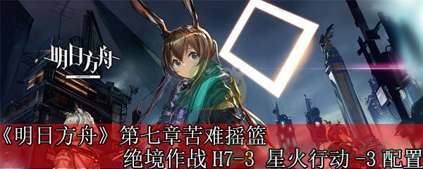 《明日方舟》第七章苦难摇篮绝境作战H7-3 星火行动-3配置