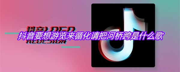 抖音要想游览来循化请把河桥跨是什么歌