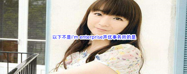 《哔哩哔哩》 以下不是i‘m enterprise声优事务所的是?