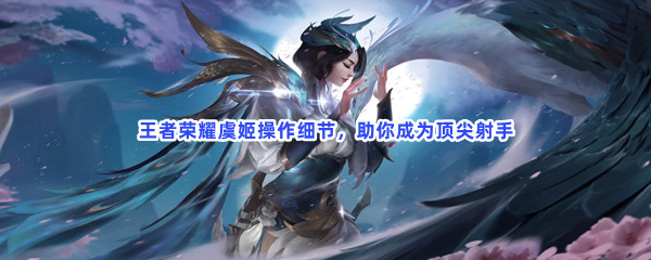 怀旧经典游戏第五期：王者荣耀虞姬操作细节，助你成为顶尖射手